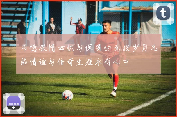 韦德深情回忆与保罗的竞技岁月兄弟情谊与传奇生涯永存心中