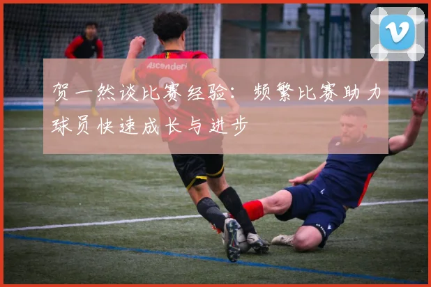贺一然谈比赛经验：频繁比赛助力球员快速成长与进步