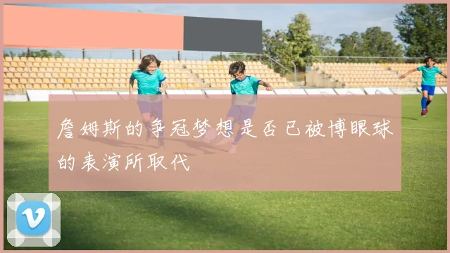 詹姆斯的争冠梦想是否已被博眼球的表演所取代