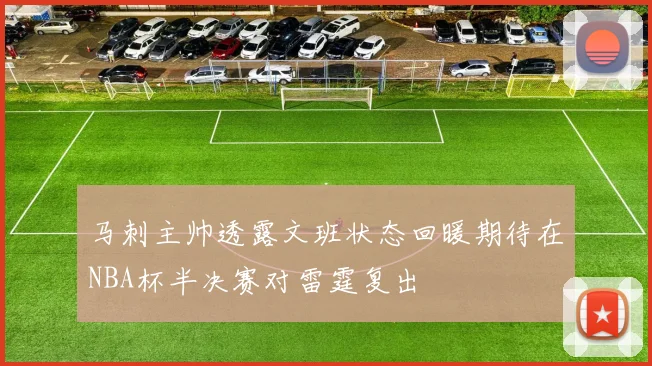 马刺主帅透露文班状态回暖期待在NBA杯半决赛对雷霆复出