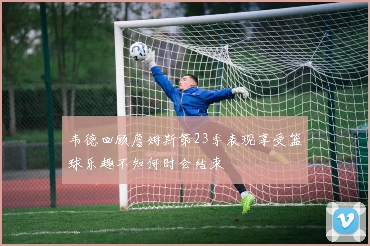 韦德回顾詹姆斯第23季表现享受篮球乐趣不知何时会结束