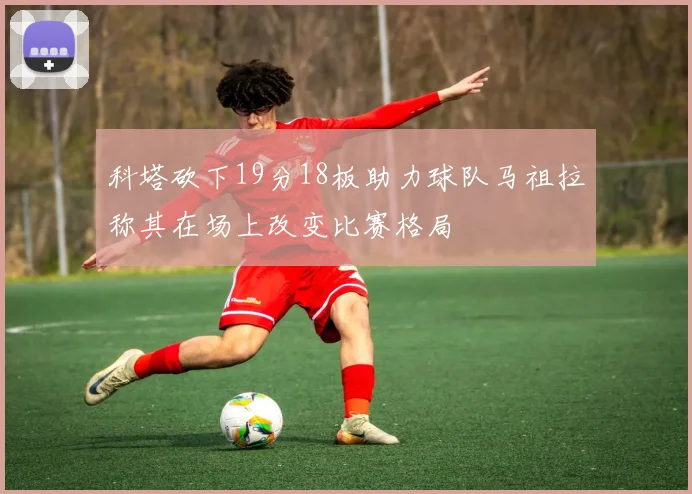 科塔砍下19分18板助力球队马祖拉称其在场上改变比赛格局