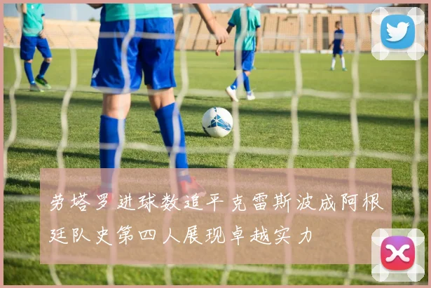 劳塔罗进球数追平克雷斯波成阿根廷队史第四人展现卓越实力