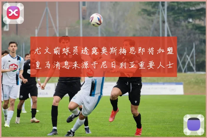 尤文前球员透露奥斯梅恩即将加盟皇马消息来源于尼日利亚重要人士