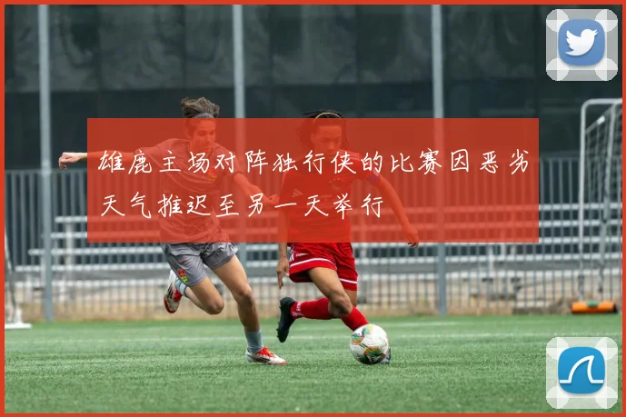 雄鹿主场对阵独行侠的比赛因恶劣天气推迟至另一天举行