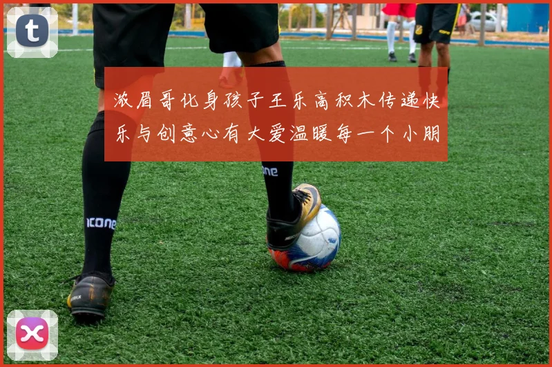 浓眉哥化身孩子王乐高积木传递快乐与创意心有大爱温暖每一个小朋友