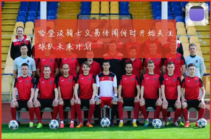 哈登谈骑士交易传闻何时开始关注球队未来计划