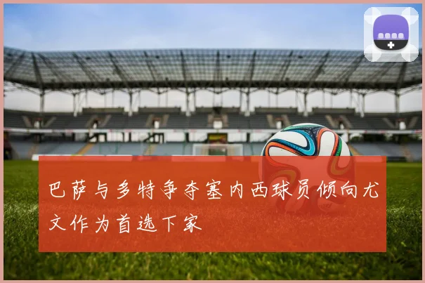 巴萨与多特争夺塞内西球员倾向尤文作为首选下家