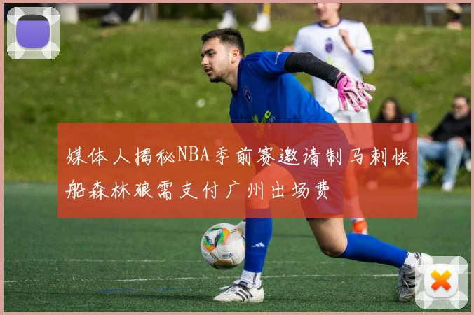 媒体人揭秘NBA季前赛邀请制马刺快船森林狼需支付广州出场费