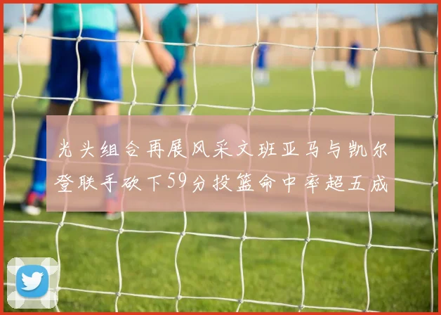 光头组合再展风采文班亚马与凯尔登联手砍下59分投篮命中率超五成