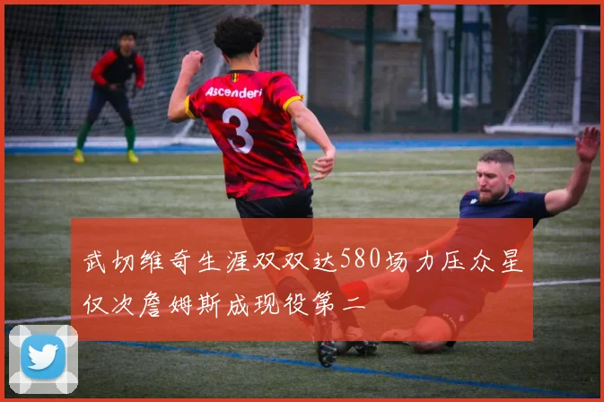 武切维奇生涯双双达580场力压众星仅次詹姆斯成现役第二