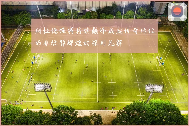 利拉德强调持续巅峰成就传奇地位而非短暂辉煌的深刻见解