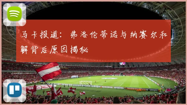 马卡报道：弗洛伦蒂诺与纳赛尔和解背后原因揭秘