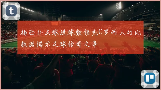 梅西非点球进球数领先C罗两人对比数据揭示足球传奇之争
