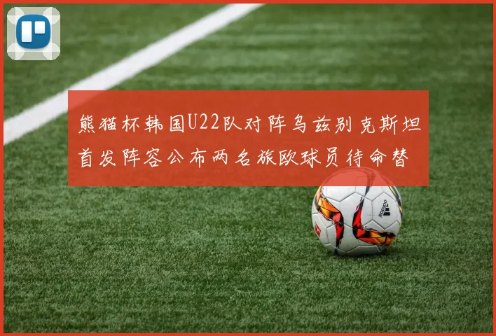 熊猫杯韩国U22队对阵乌兹别克斯坦首发阵容公布两名旅欧球员待命替补