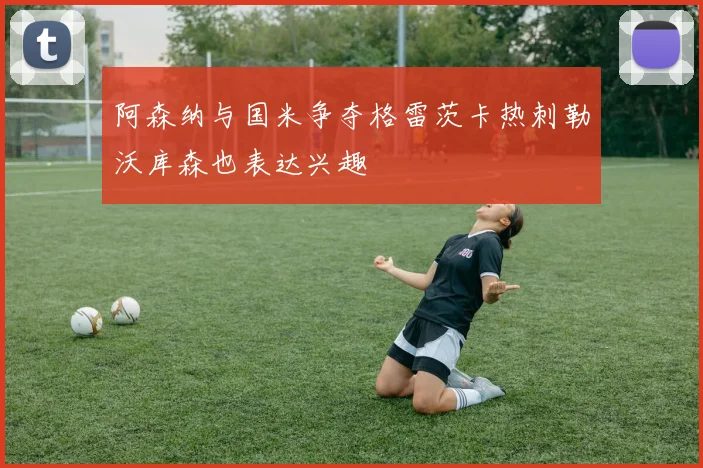 阿森纳与国米争夺格雷茨卡热刺勒沃库森也表达兴趣