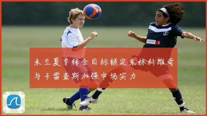 米兰夏季转会目标锁定米林科维奇与卡雷查斯加强中场实力