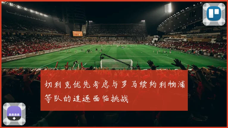 切利克优先考虑与罗马续约利物浦等队的追逐面临挑战