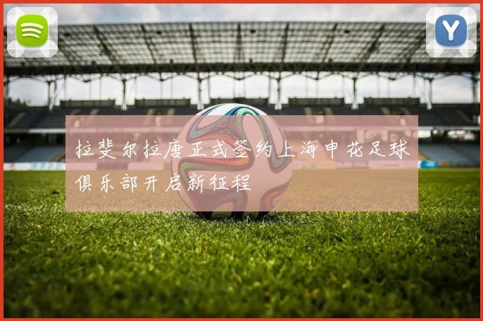 拉斐尔拉唐正式签约上海申花足球俱乐部开启新征程