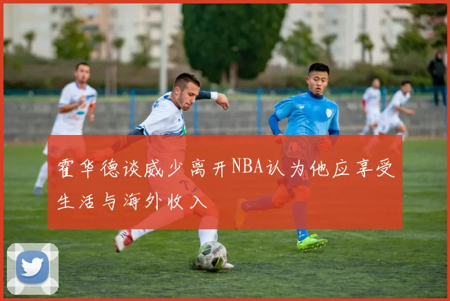 霍华德谈威少离开NBA认为他应享受生活与海外收入
