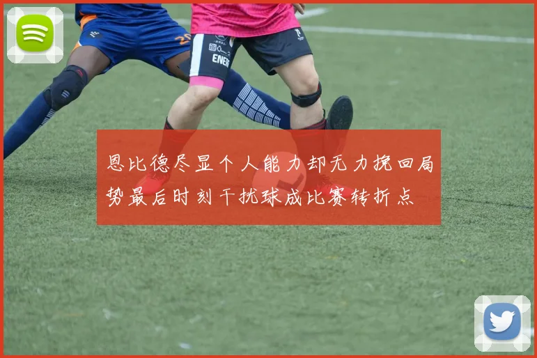 恩比德尽显个人能力却无力挽回局势最后时刻干扰球成比赛转折点
