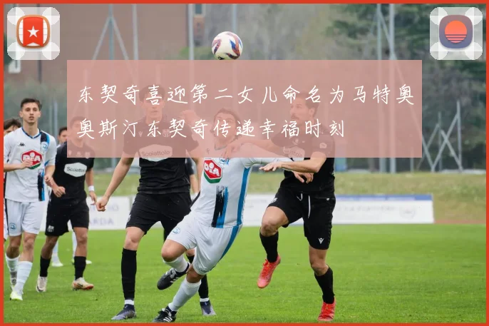东契奇喜迎第二女儿命名为马特奥奥斯汀东契奇传递幸福时刻